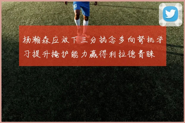 杨瀚森应放下三分执念多向弩机学习提升掩护能力赢得利拉德青睐