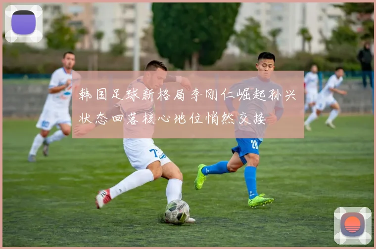 韩国足球新格局李刚仁崛起孙兴慜状态回落核心地位悄然交接