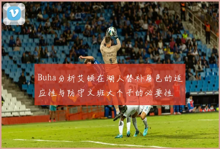 Buha分析艾顿在湖人替补角色的适应性与防守文班大个子的必要性