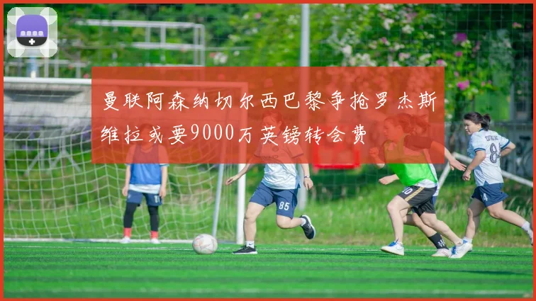 曼联阿森纳切尔西巴黎争抢罗杰斯维拉或要9000万英镑转会费