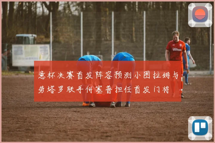 意杯决赛首发阵容预测小图拉姆与劳塔罗联手何塞普担任首发门将
