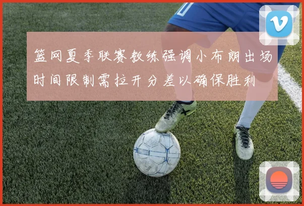 篮网夏季联赛教练强调小布朗出场时间限制需拉开分差以确保胜利