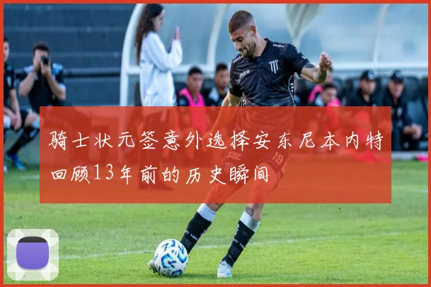 骑士状元签意外选择安东尼本内特回顾13年前的历史瞬间