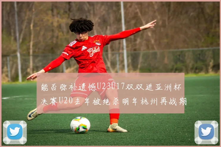 能否弥补遗憾U23U17双双进亚洲杯决赛U20去年被绝杀明年杭州再战期待辉煌