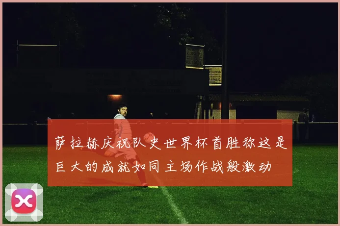 萨拉赫庆祝队史世界杯首胜称这是巨大的成就如同主场作战般激动