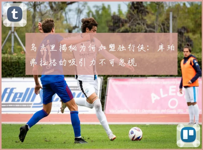 乌杰里揭秘为何加盟独行侠：库珀弗拉格的吸引力不可忽视