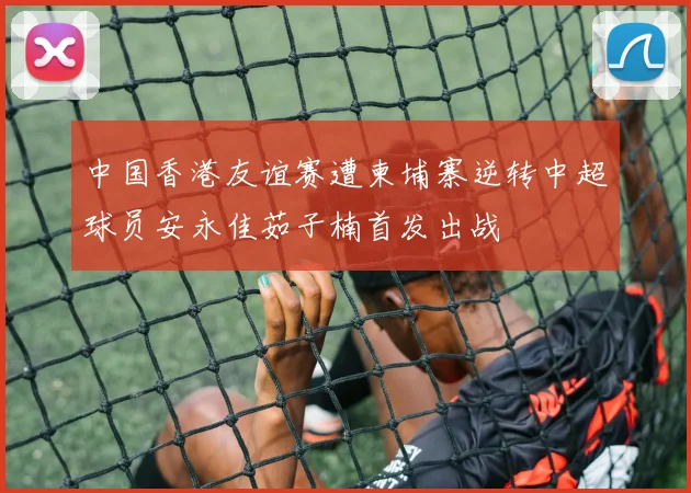 中国香港友谊赛遭柬埔寨逆转中超球员安永佳茹子楠首发出战