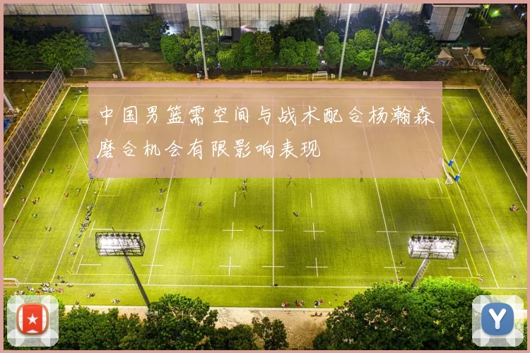 中国男篮需空间与战术配合杨瀚森磨合机会有限影响表现