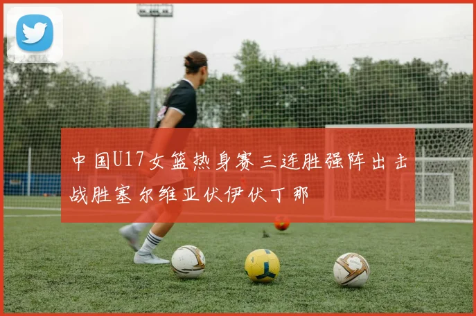 中国U17女篮热身赛三连胜强阵出击战胜塞尔维亚伏伊伏丁那