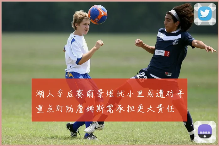 湖人季后赛前景堪忧小里或遭对手重点盯防詹姆斯需承担更大责任