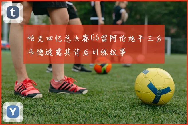 帕克回忆总决赛G6雷阿伦绝平三分韦德透露其背后训练故事