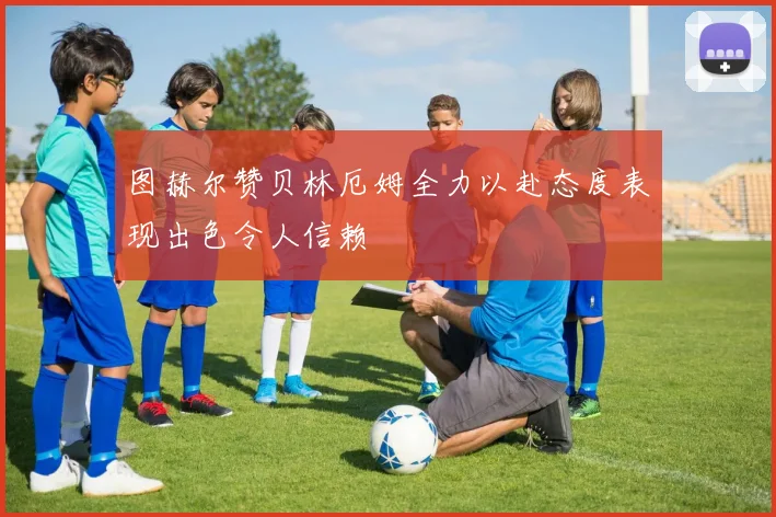 图赫尔赞贝林厄姆全力以赴态度表现出色令人信赖