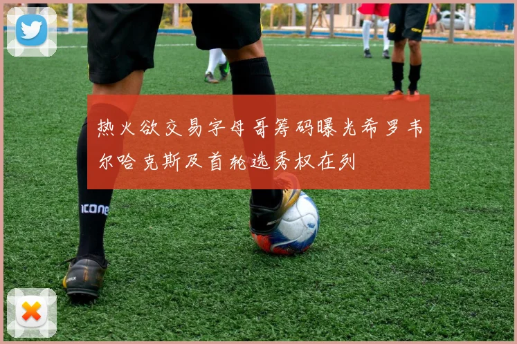 热火欲交易字母哥筹码曝光希罗韦尔哈克斯及首轮选秀权在列