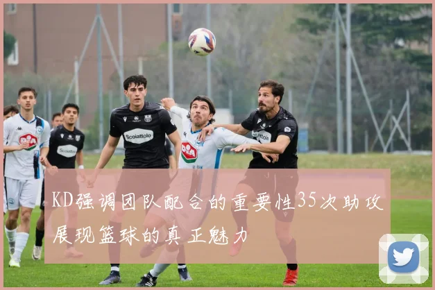 KD强调团队配合的重要性35次助攻展现篮球的真正魅力