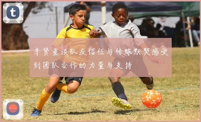 李贤重谈队友信任与传球默契感受到团队合作的力量与支持