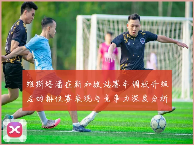 维斯塔潘在新加坡站赛车调校升级后的排位赛表现与竞争力深度分析