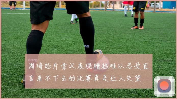 周琦怒斥索汉表现糟糕难以忍受直言看不下去的比赛真是让人失望