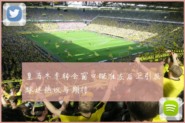 皇马冬季转会窗口瞄准左后卫引发球迷热议与期待