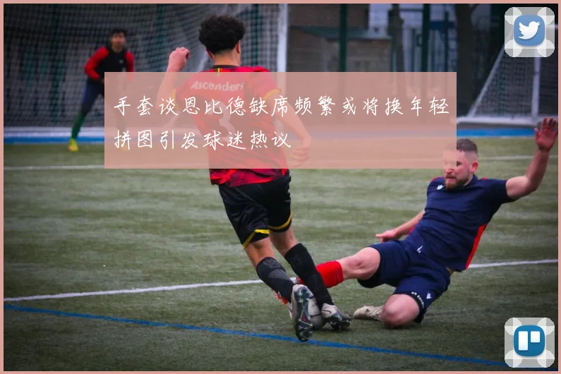 手套谈恩比德缺席频繁或将换年轻拼图引发球迷热议