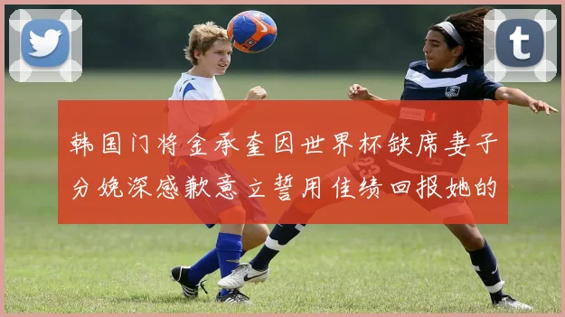 韩国门将金承奎因世界杯缺席妻子分娩深感歉意立誓用佳绩回报她的支持与爱