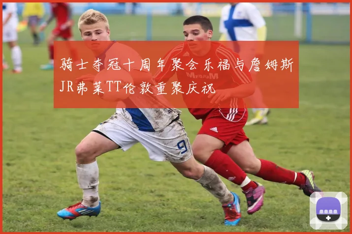 骑士夺冠十周年聚会乐福与詹姆斯JR弗莱TT伦敦重聚庆祝