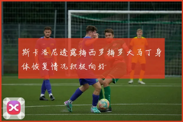 斯卡洛尼透露梅西罗梅罗大马丁身体恢复情况积极向好